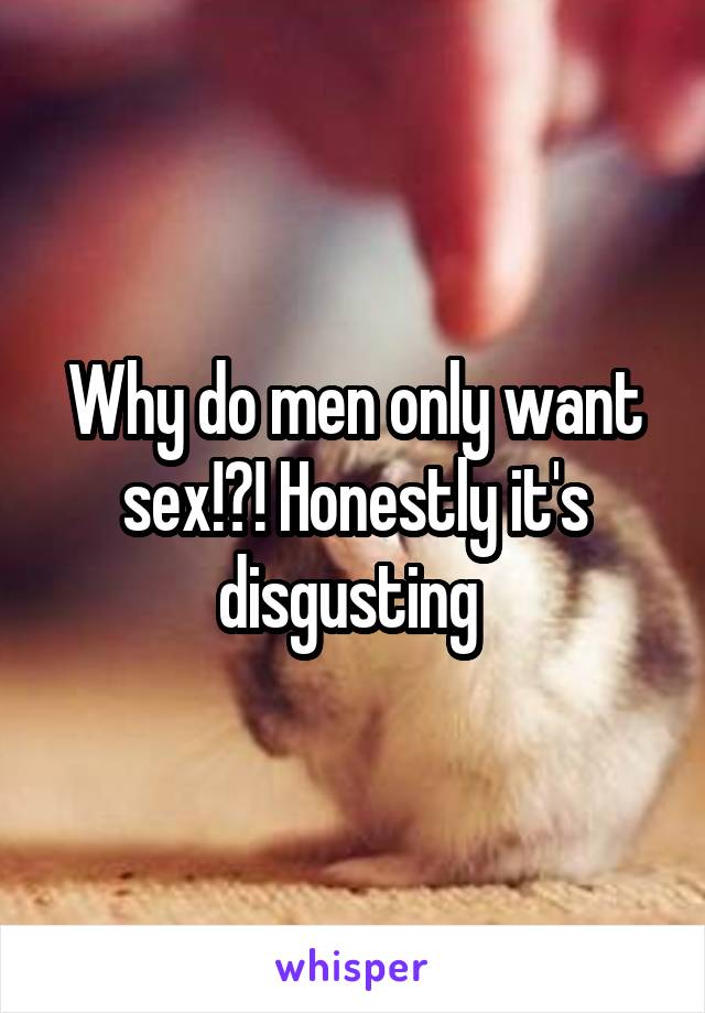 Why do men only want sex!?! Honestly it's disgusting 