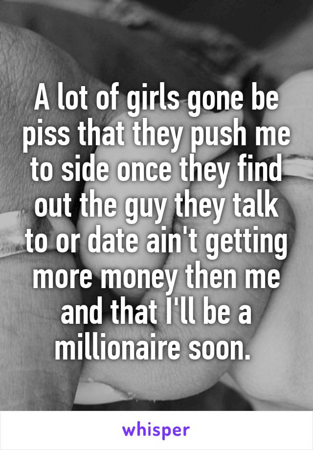 A lot of girls gone be piss that they push me to side once they find out the guy they talk to or date ain't getting more money then me and that I'll be a millionaire soon. 