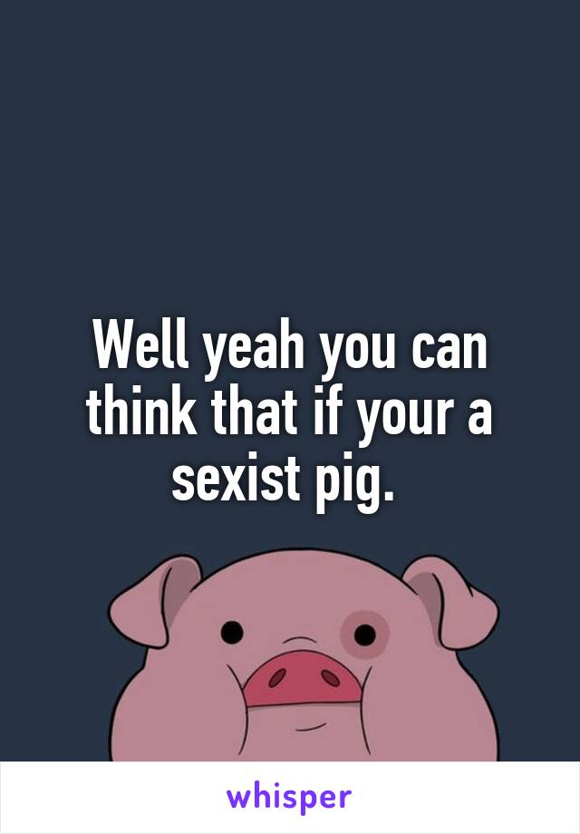 Well yeah you can think that if your a sexist pig. 