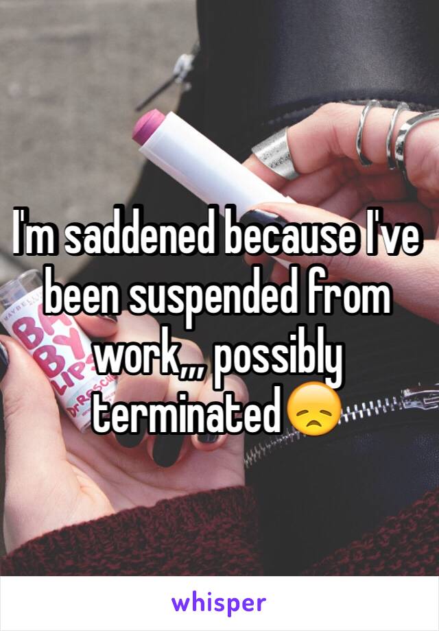 I'm saddened because I've been suspended from work,,, possibly terminated😞