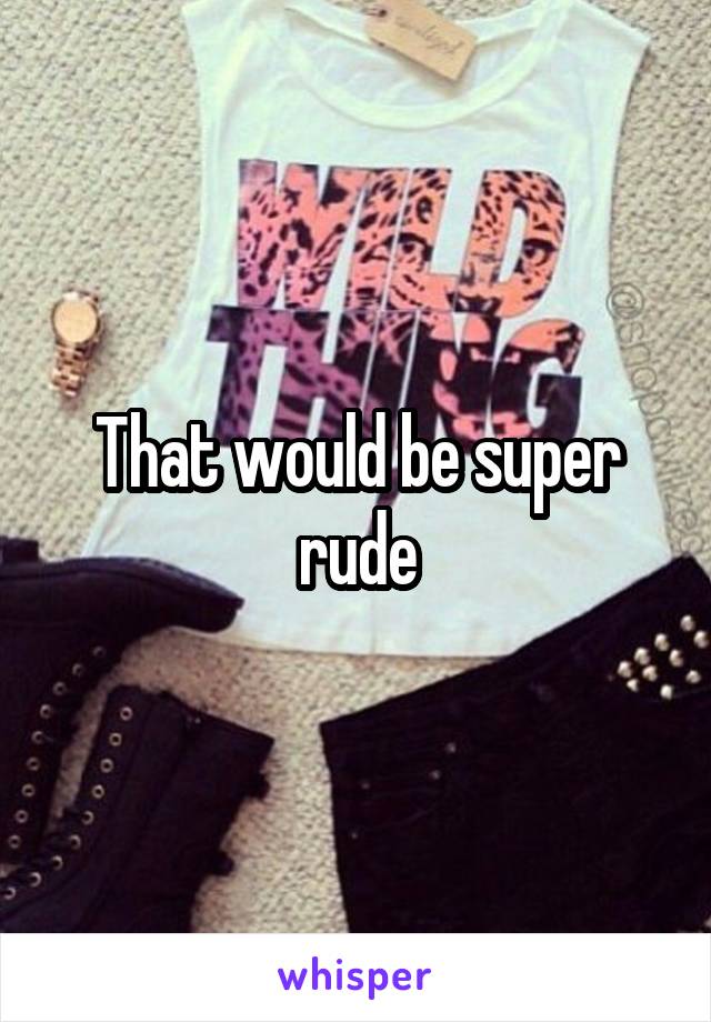 That would be super rude