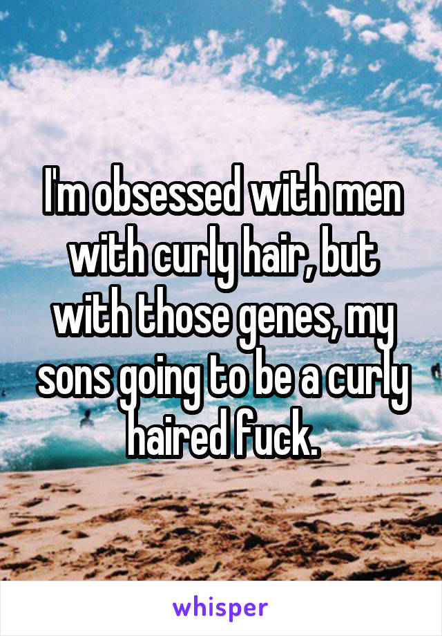 I'm obsessed with men with curly hair, but with those genes, my sons going to be a curly haired fuck.