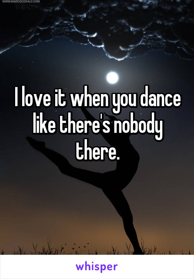 I love it when you dance like there's nobody there.
