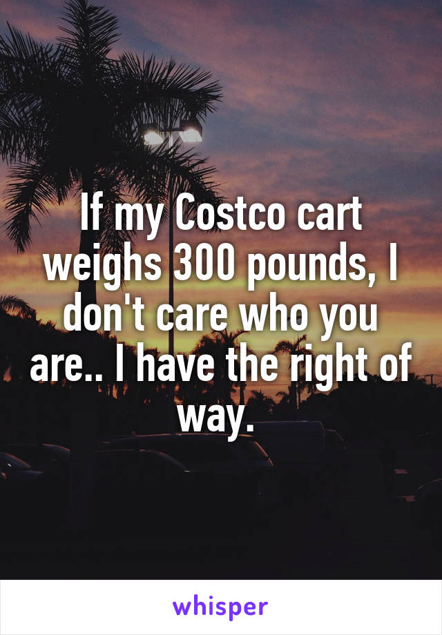 If my Costco cart weighs 300 pounds, I don't care who you are.. I have the right of way. 
