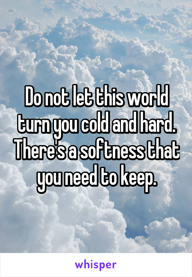 Do not let this world turn you cold and hard. There's a softness that you need to keep.
