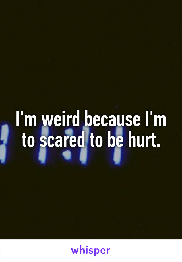 I'm weird because I'm to scared to be hurt.