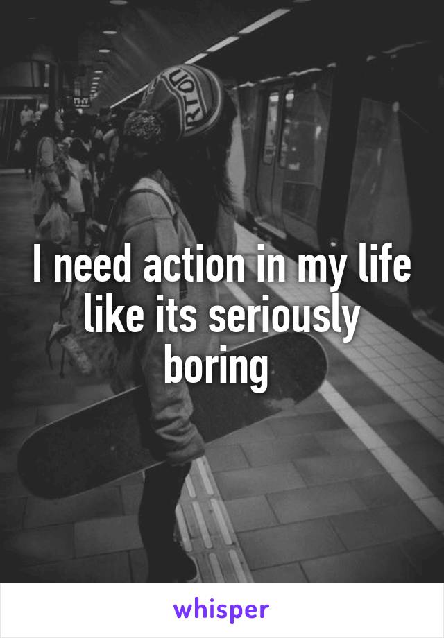 I need action in my life like its seriously boring 