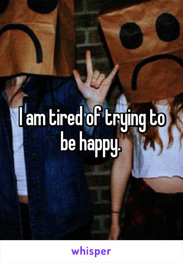I am tired of trying to be happy. 