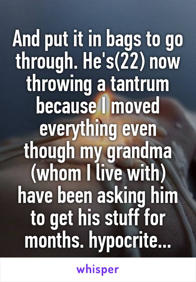And put it in bags to go through. He's(22) now throwing a tantrum because I moved everything even though my grandma (whom I live with) have been asking him to get his stuff for months. hypocrite...