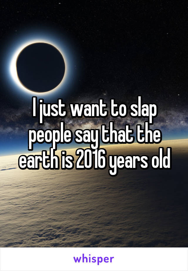 I just want to slap people say that the earth is 2016 years old