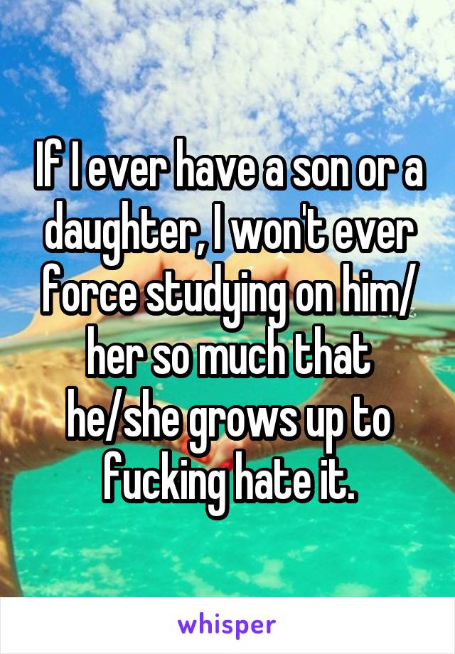 If I ever have a son or a daughter, I won't ever force studying on him/ her so much that he/she grows up to fucking hate it.