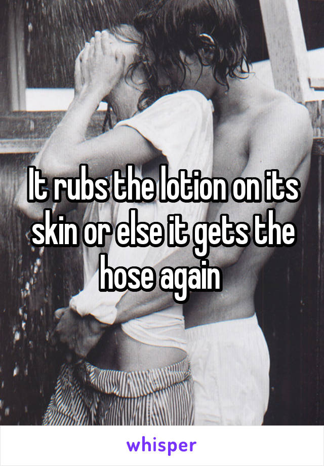 It rubs the lotion on its skin or else it gets the hose again 
