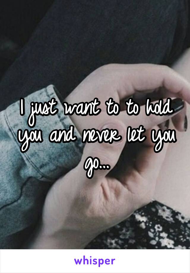 I just want to to hold you and never let you go...