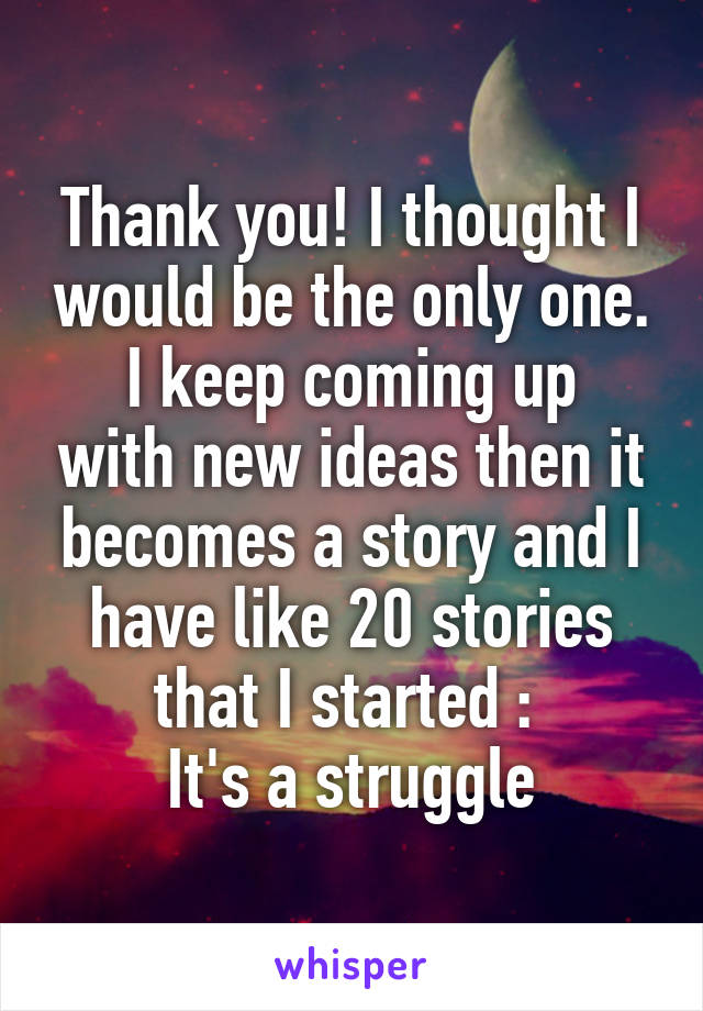 Thank you! I thought I would be the only one.
I keep coming up with new ideas then it becomes a story and I have like 20 stories that I started :\ 
It's a struggle