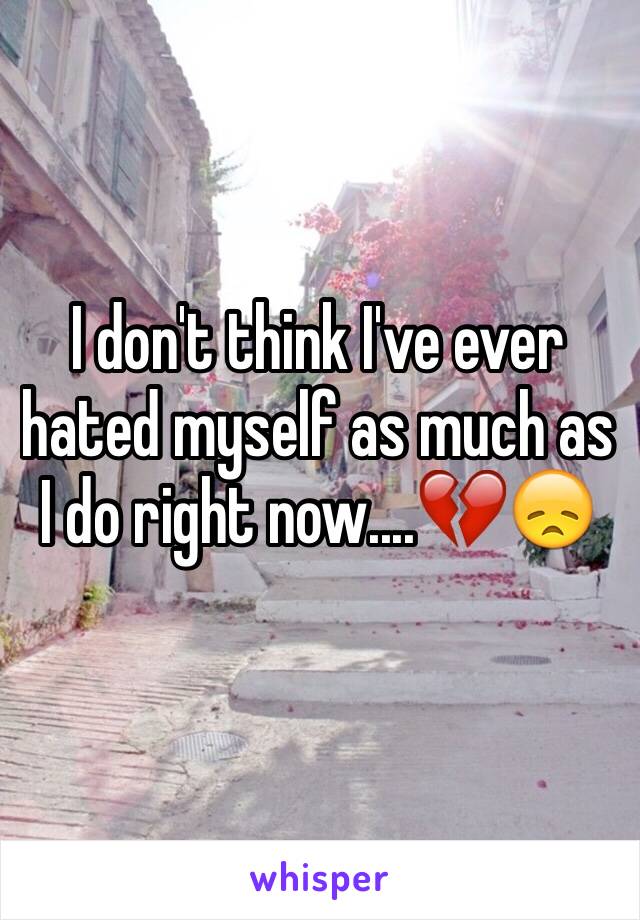 I don't think I've ever hated myself as much as I do right now....💔😞