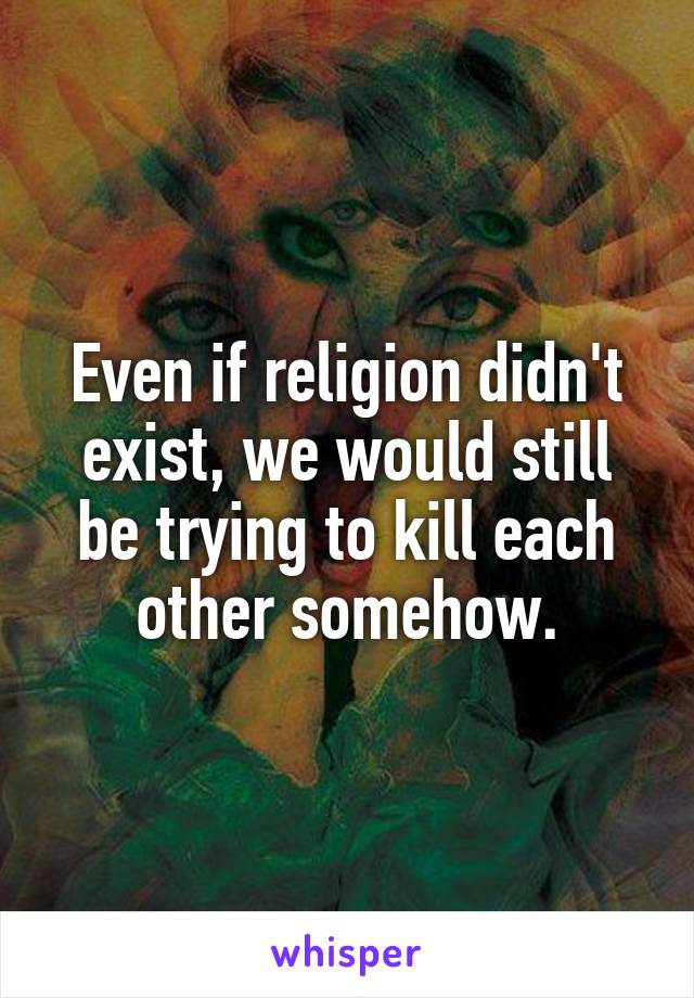 Even if religion didn't exist, we would still be trying to kill each other somehow.