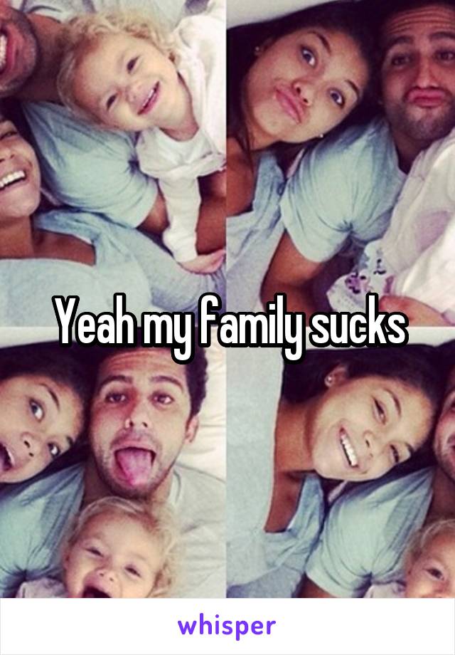 Yeah my family sucks