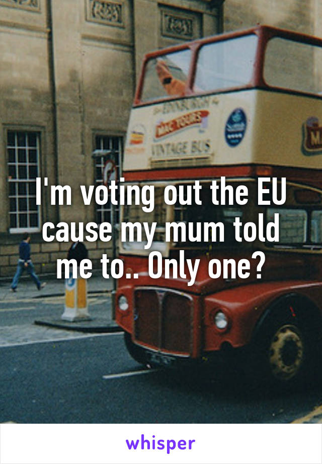 I'm voting out the EU cause my mum told me to.. Only one?
