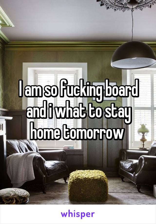 I am so fucking board and i what to stay home tomorrow 