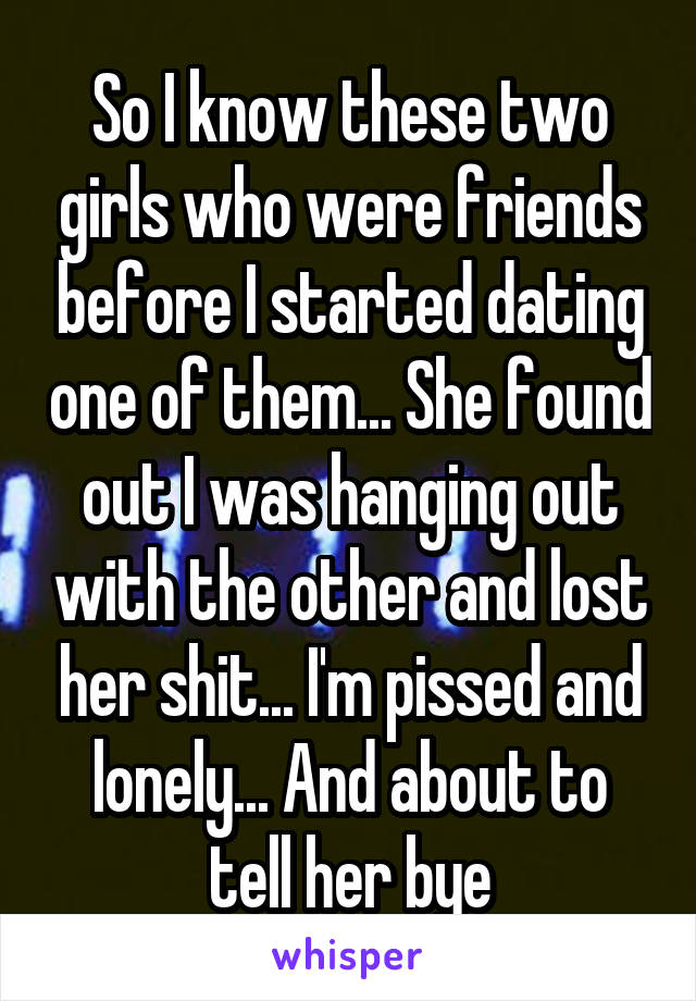 So I know these two girls who were friends before I started dating one of them... She found out I was hanging out with the other and lost her shit... I'm pissed and lonely... And about to tell her bye