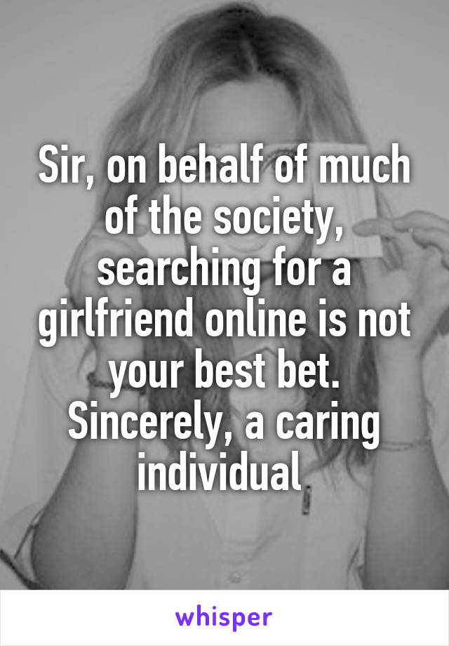 Sir, on behalf of much of the society, searching for a girlfriend online is not your best bet. Sincerely, a caring individual 