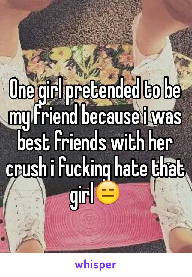 One girl pretended to be my friend because i was best friends with her crush i fucking hate that girl😑