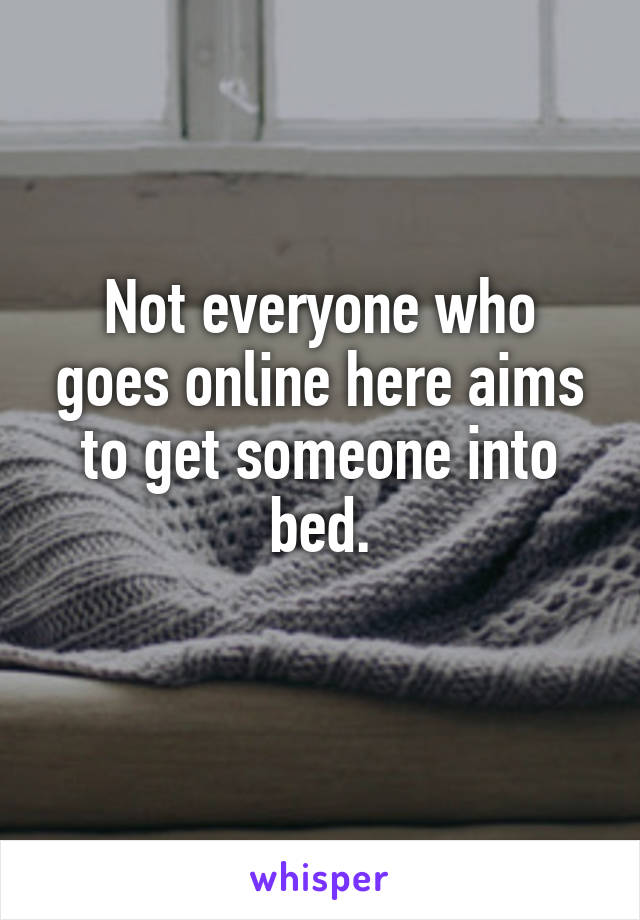Not everyone who goes online here aims to get someone into bed.
