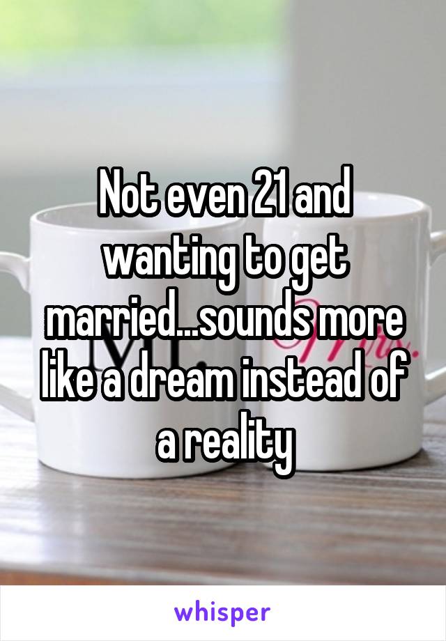 Not even 21 and wanting to get married...sounds more like a dream instead of a reality