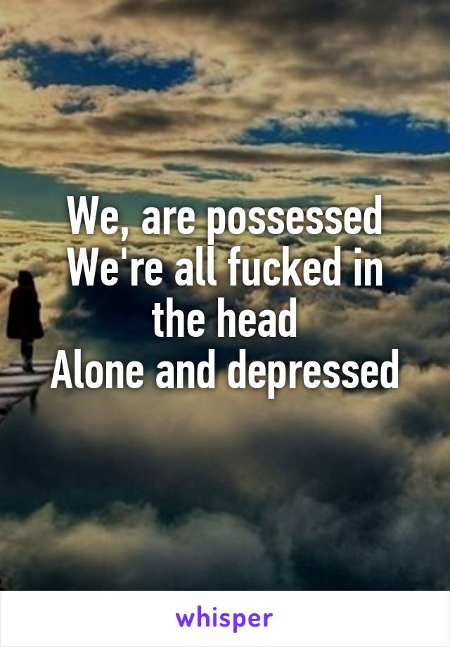 We, are possessed
We're all fucked in the head
Alone and depressed
