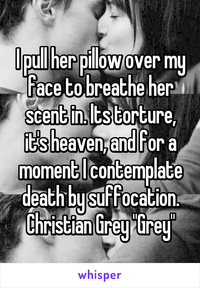 I pull her pillow over my face to breathe her scent in. Its torture, it's heaven, and for a moment I contemplate death by suffocation.
Christian Grey "Grey"