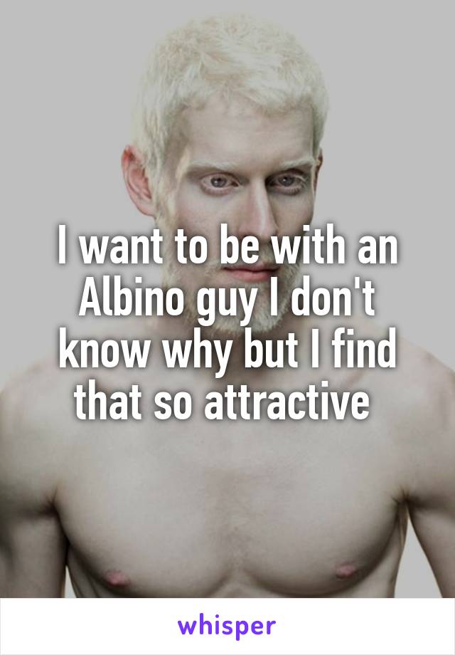 I want to be with an Albino guy I don't know why but I find that so attractive 