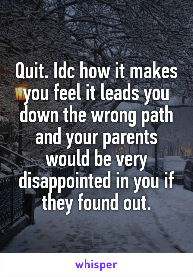 Quit. Idc how it makes you feel it leads you down the wrong path and your parents would be very disappointed in you if they found out.
