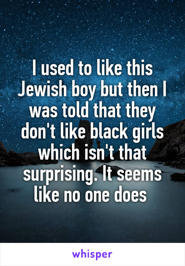 I used to like this Jewish boy but then I was told that they don't like black girls which isn't that surprising. It seems like no one does 