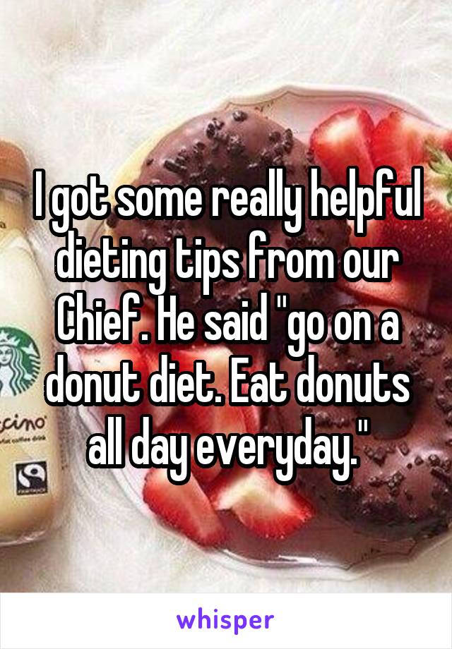 I got some really helpful dieting tips from our Chief. He said "go on a donut diet. Eat donuts all day everyday."