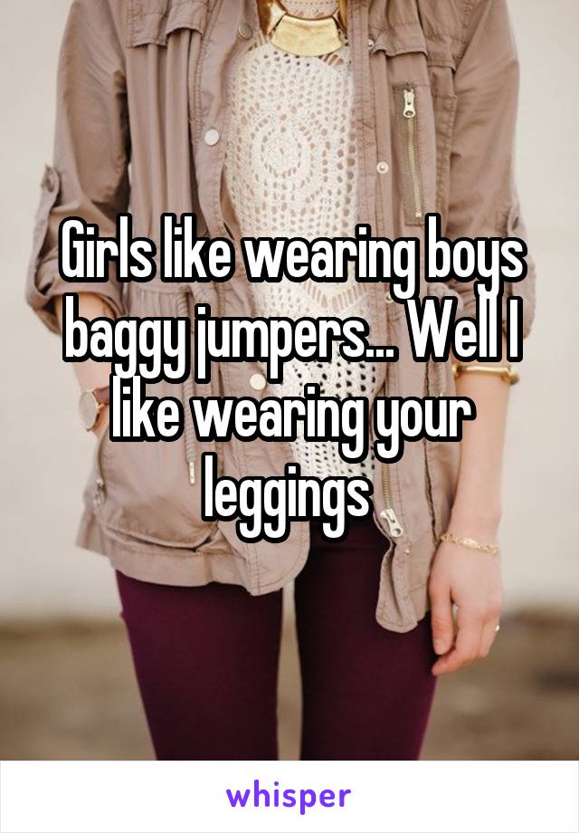 Girls like wearing boys baggy jumpers... Well I like wearing your leggings 
