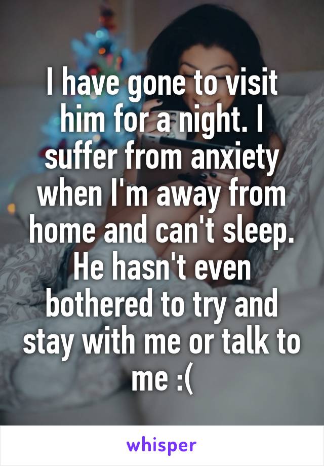 I have gone to visit him for a night. I suffer from anxiety when I'm away from home and can't sleep. He hasn't even bothered to try and stay with me or talk to me :(