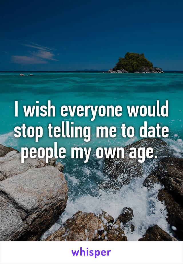 I wish everyone would stop telling me to date people my own age. 