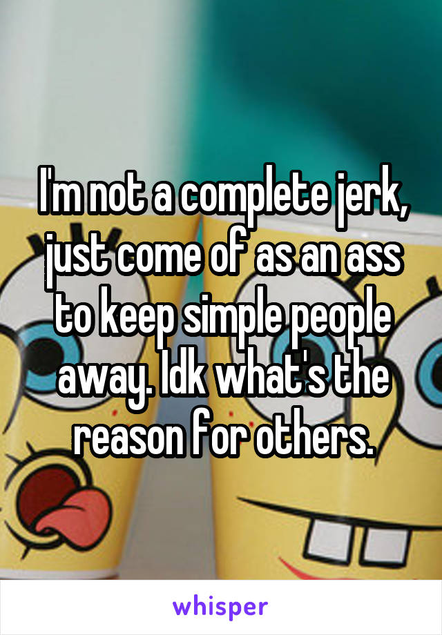 I'm not a complete jerk, just come of as an ass to keep simple people away. Idk what's the reason for others.