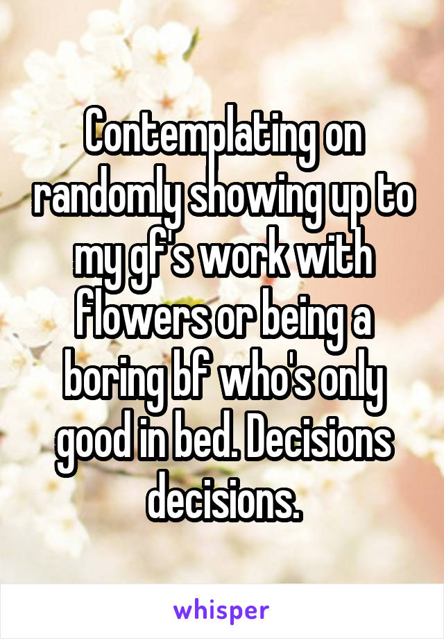 Contemplating on randomly showing up to my gf's work with flowers or being a boring bf who's only good in bed. Decisions decisions.