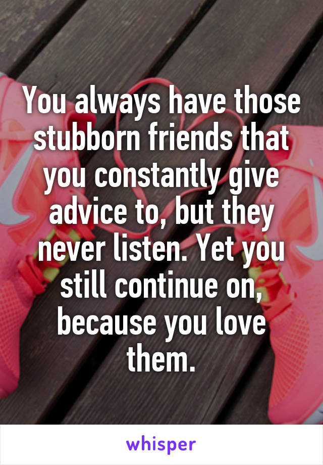 You always have those stubborn friends that you constantly give advice to, but they never listen. Yet you still continue on, because you love them.