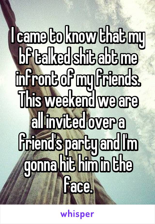 I came to know that my bf talked shit abt me infront of my friends.
This weekend we are all invited over a friend's party and I'm gonna hit him in the face.