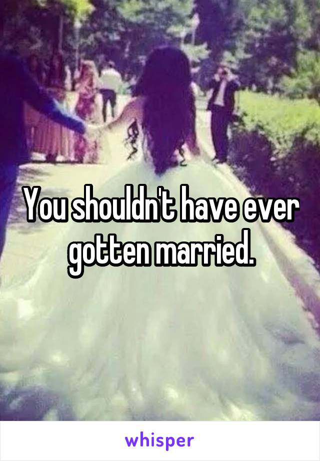 You shouldn't have ever gotten married.