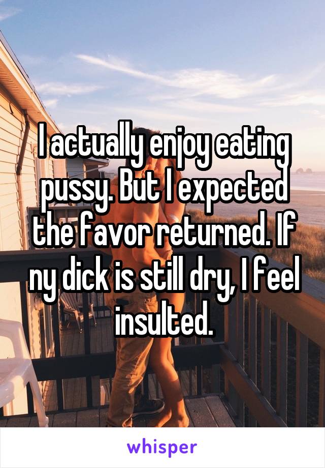 I actually enjoy eating pussy. But I expected the favor returned. If ny dick is still dry, I feel insulted.