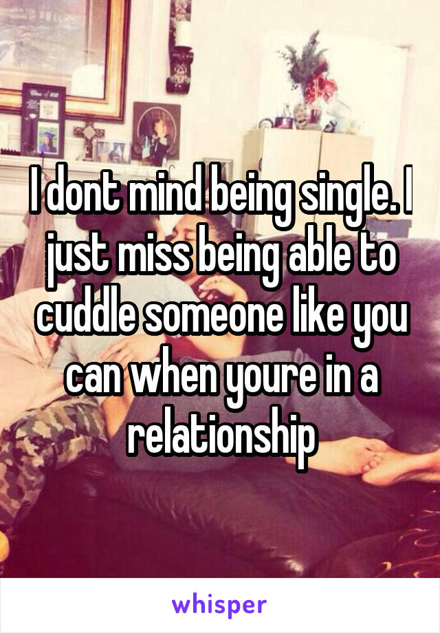 I dont mind being single. I just miss being able to cuddle someone like you can when youre in a relationship