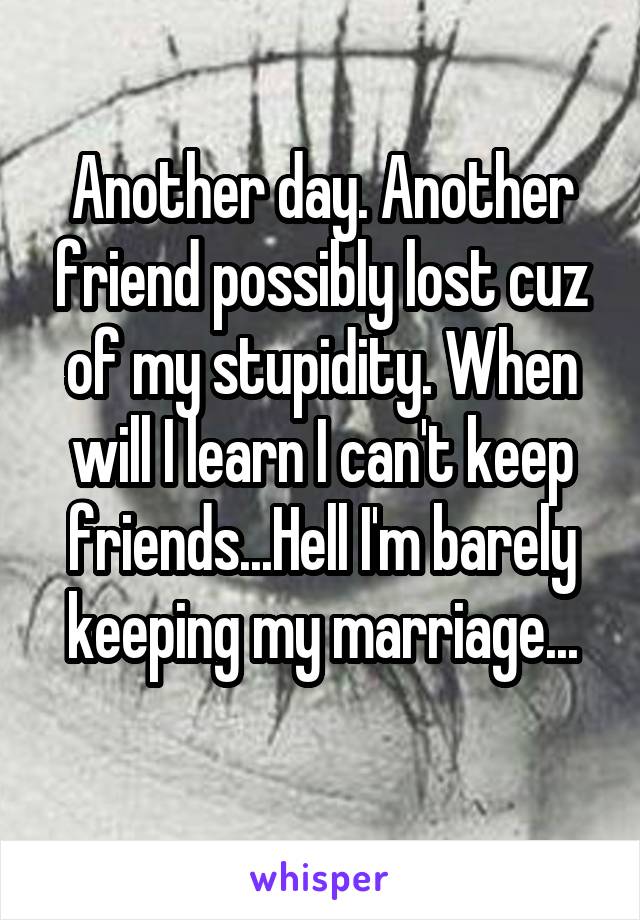 Another day. Another friend possibly lost cuz of my stupidity. When will I learn I can't keep friends...Hell I'm barely keeping my marriage...
