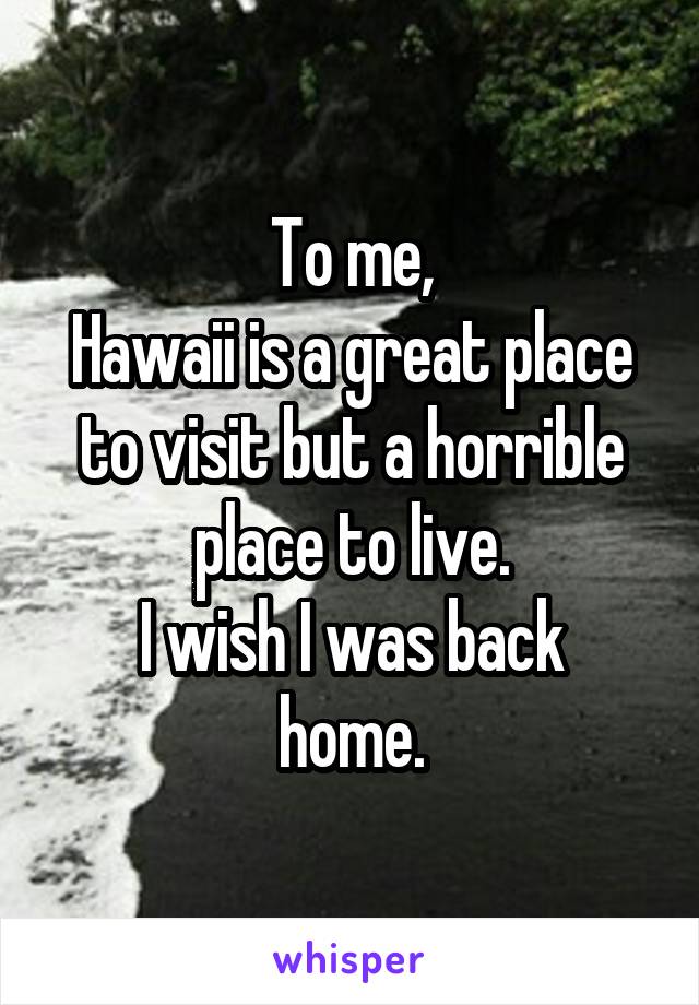 To me,
Hawaii is a great place to visit but a horrible place to live.
I wish I was back home.