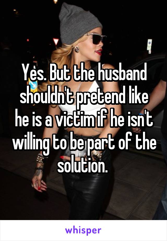 Yes. But the husband shouldn't pretend like he is a victim if he isn't willing to be part of the solution. 