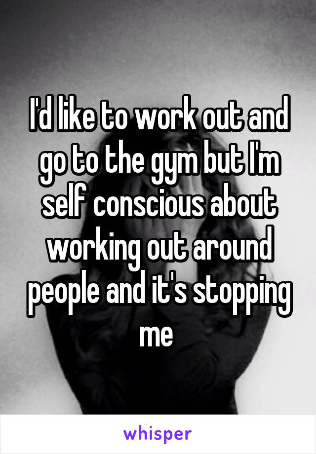 I'd like to work out and go to the gym but I'm self conscious about working out around people and it's stopping me 