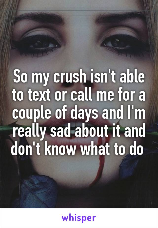 So my crush isn't able to text or call me for a couple of days and I'm really sad about it and don't know what to do 