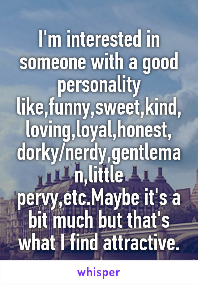 I'm interested in someone with a good personality like,funny,sweet,kind, loving,loyal,honest, dorky/nerdy,gentleman,little pervy,etc.Maybe it's a bit much but that's what I find attractive.